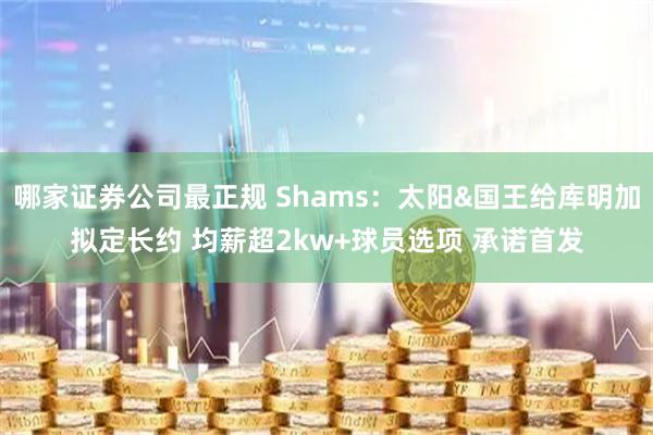 哪家证券公司最正规 Shams：太阳&国王给库明加拟定长约 均薪超2kw+球员选项 承诺首发