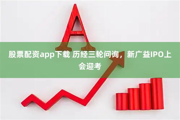 股票配资app下载 历经三轮问询，新广益IPO上会迎考