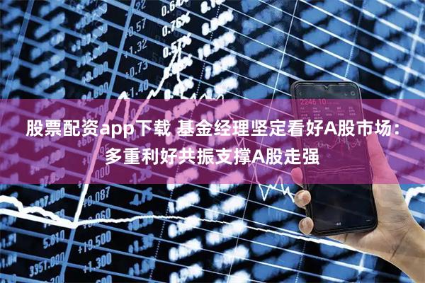 股票配资app下载 基金经理坚定看好A股市场：多重利好共振支撑A股走强