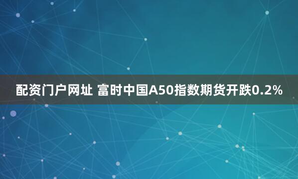 配资门户网址 富时中国A50指数期货开跌0.2%