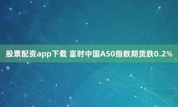 股票配资app下载 富时中国A50指数期货跌0.2%