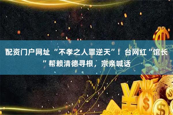 配资门户网址 “不孝之人罪逆天”！台网红“馆长”帮赖清德寻根，宗亲喊话