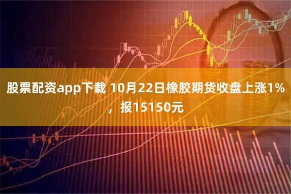 股票配资app下载 10月22日橡胶期货收盘上涨1%，报15150元