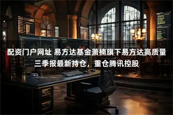 配资门户网址 易方达基金萧楠旗下易方达高质量三季报最新持仓，重仓腾讯控股