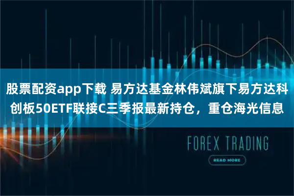 股票配资app下载 易方达基金林伟斌旗下易方达科创板50ETF联接C三季报最新持仓，重仓海光信息