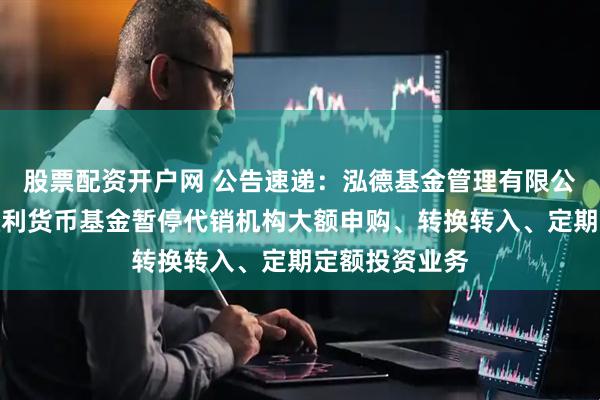 股票配资开户网 公告速递：泓德基金管理有限公司关于泓德泓利货币基金暂停代销机构大额申购、转换转入、定期定额投资业务