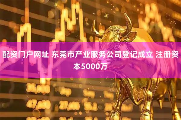 配资门户网址 东莞市产业服务公司登记成立 注册资本5000万