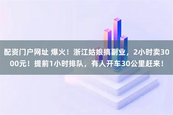 配资门户网址 爆火！浙江姑娘搞副业，2小时卖3000元！提前1小时排队，有人开车30公里赶来！