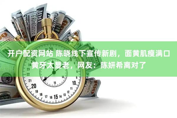 开户配资网站 陈晓线下宣传新剧，面黄肌瘦满口黄牙太显老，网友：陈妍希离对了