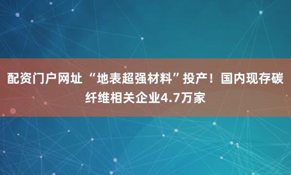 配资门户网址 “地表超强材料”投产！国内现存碳纤维相关企业4.7万家