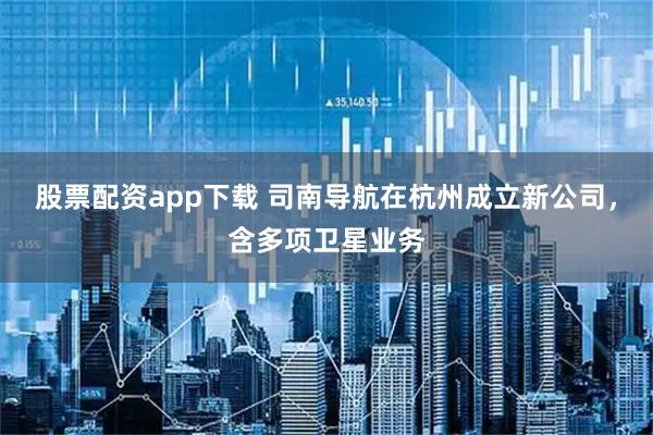 股票配资app下载 司南导航在杭州成立新公司，含多项卫星业务