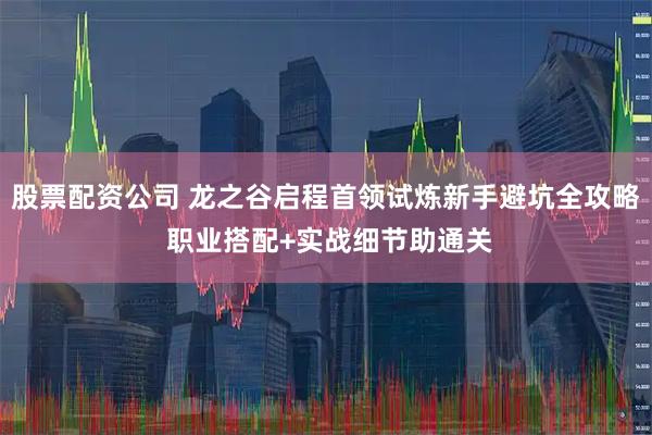 股票配资公司 龙之谷启程首领试炼新手避坑全攻略 职业搭配+实战细节助通关