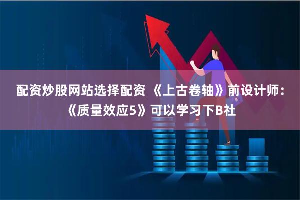 配资炒股网站选择配资 《上古卷轴》前设计师：《质量效应5》可以学习下B社