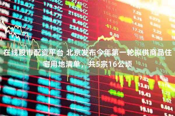在线股市配资平台 北京发布今年第一轮拟供商品住宅用地清单，共5宗16公顷