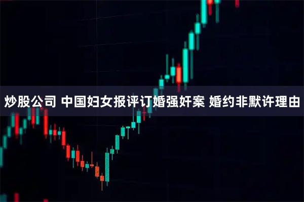炒股公司 中国妇女报评订婚强奸案 婚约非默许理由