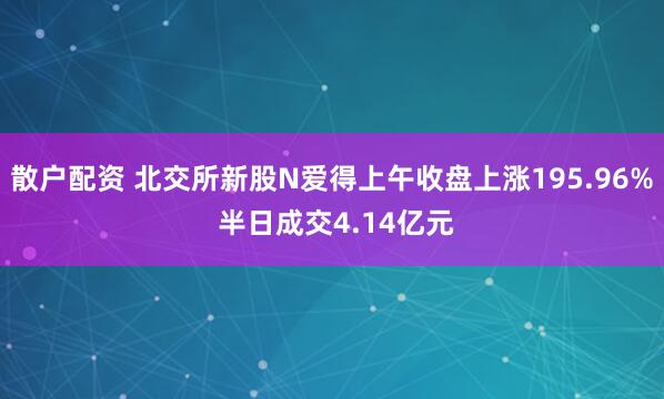散户配资 北交所新股N爱得上午收盘上涨195.96% 半日成交4.14亿元