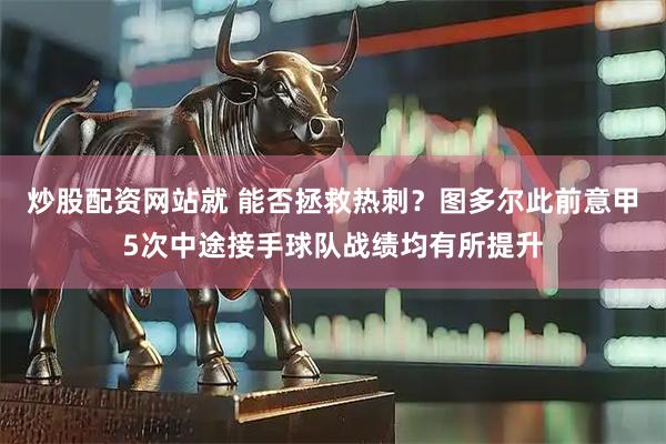 炒股配资网站就 能否拯救热刺？图多尔此前意甲5次中途接手球队战绩均有所提升
