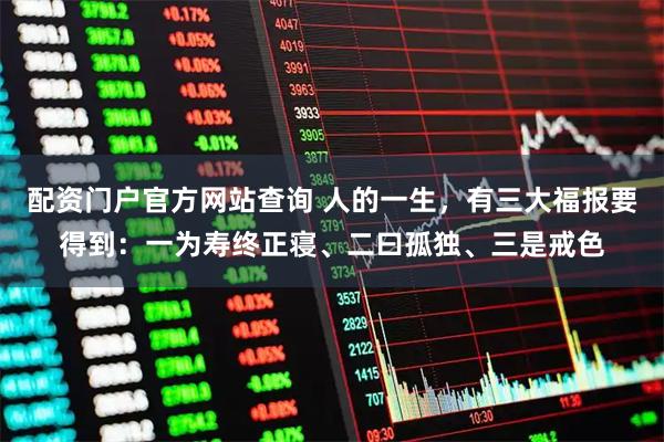 配资门户官方网站查询 人的一生，有三大福报要得到：一为寿终正寝、二曰孤独、三是戒色