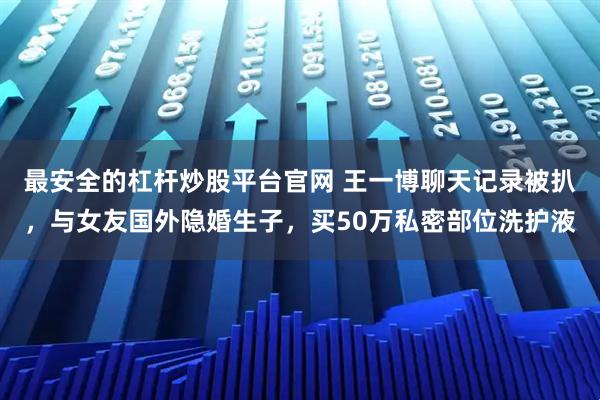 最安全的杠杆炒股平台官网 王一博聊天记录被扒，与女友国外隐婚生子，买50万私密部位洗护液