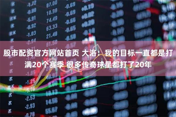 股市配资官方网站首页 大洛：我的目标一直都是打满20个赛季 很多传奇球星都打了20年