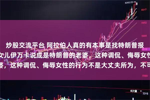 炒股交流平台 阿拉伯人真的有本事是找特朗普报仇，而不是将特朗普的女儿伊万卡说成是特朗普的老婆，这种调侃、侮辱女性的行为不是大丈夫所为，不可取