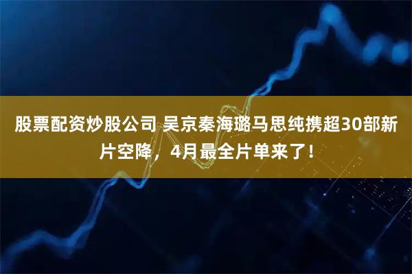股票配资炒股公司 吴京秦海璐马思纯携超30部新片空降，4月最全片单来了！