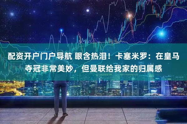 配资开户门户导航 眼含热泪！卡塞米罗：在皇马夺冠非常美妙，但曼联给我家的归属感