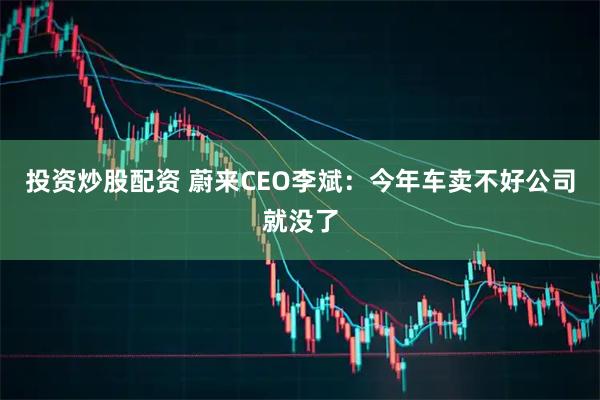 投资炒股配资 蔚来CEO李斌：今年车卖不好公司就没了