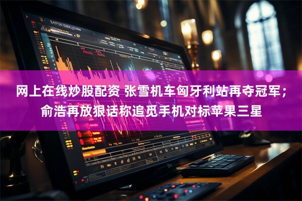 网上在线炒股配资 张雪机车匈牙利站再夺冠军；俞浩再放狠话称追觅手机对标苹果三星