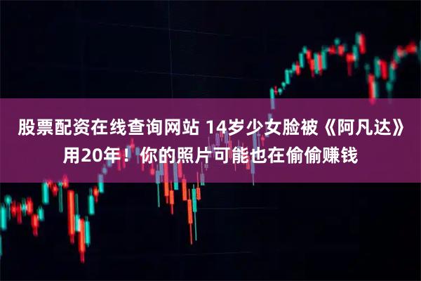 股票配资在线查询网站 14岁少女脸被《阿凡达》用20年！你的照片可能也在偷偷赚钱