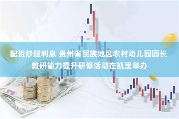 配资炒股利息 贵州省民族地区农村幼儿园园长 教研能力提升研修活动在凯里举办