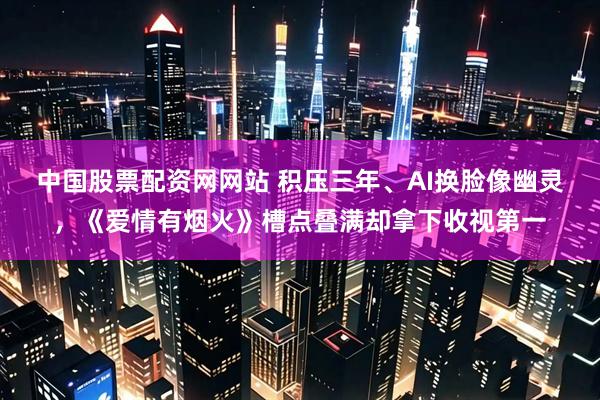 中国股票配资网网站 积压三年、AI换脸像幽灵，《爱情有烟火》槽点叠满却拿下收视第一