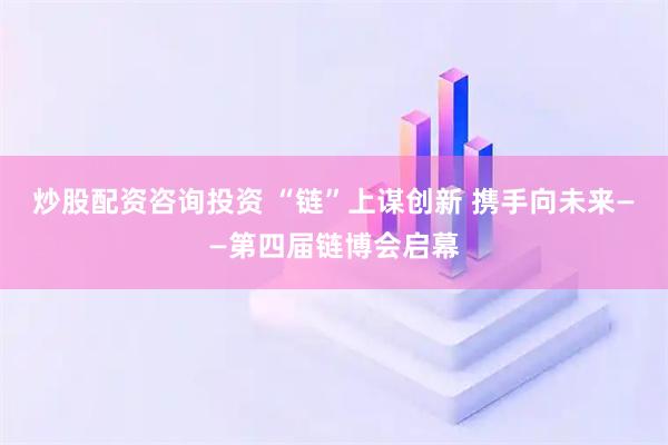 炒股配资咨询投资 “链”上谋创新 携手向未来——第四届链博会启幕