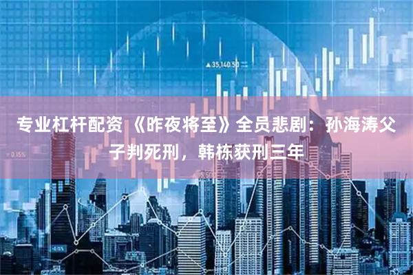 专业杠杆配资 《昨夜将至》全员悲剧：孙海涛父子判死刑，韩栋获刑三年