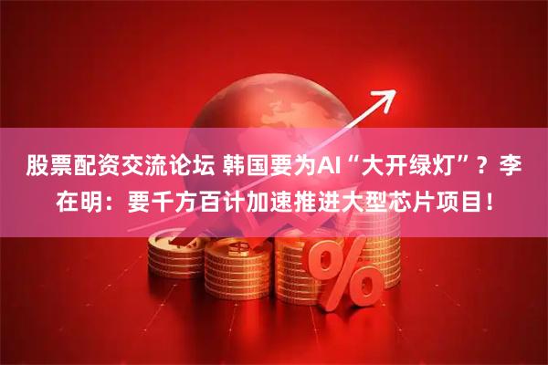 股票配资交流论坛 韩国要为AI“大开绿灯”？李在明：要千方百计加速推进大型芯片项目！
