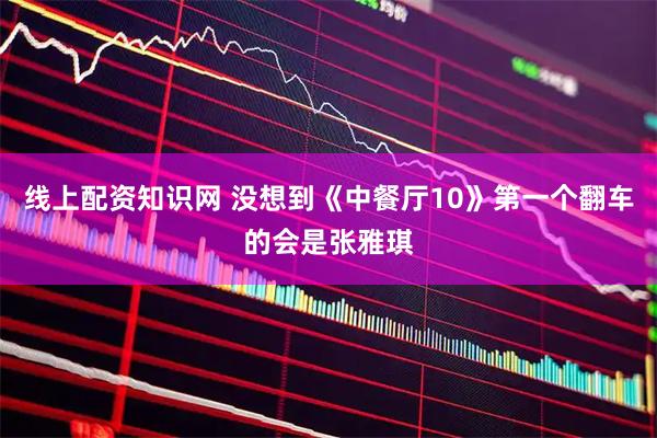 线上配资知识网 没想到《中餐厅10》第一个翻车的会是张雅琪