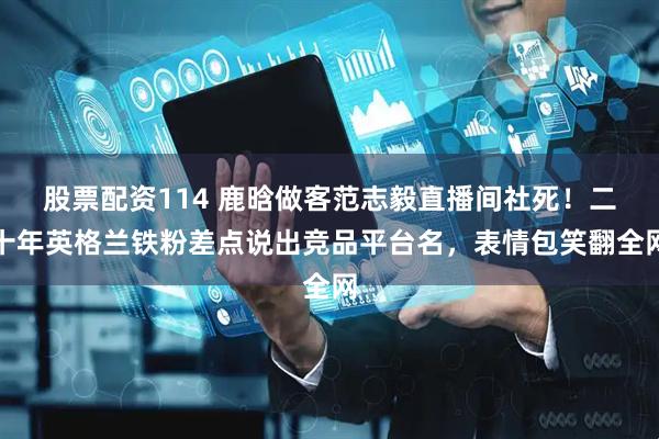 股票配资114 鹿晗做客范志毅直播间社死！二十年英格兰铁粉差点说出竞品平台名，表情包笑翻全网