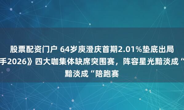 股票配资门户 64岁庾澄庆首期2.01%垫底出局，《歌手2026》四大咖集体缺席突围赛，阵容星光黯淡成“陪跑赛