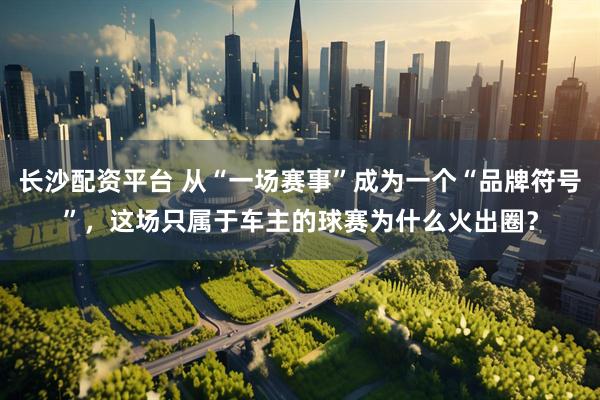 长沙配资平台 从“一场赛事”成为一个“品牌符号”，这场只属于车主的球赛为什么火出圈？