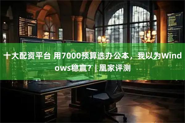 十大配资平台 用7000预算选办公本，我以为Windows稳赢？| 凰家评测