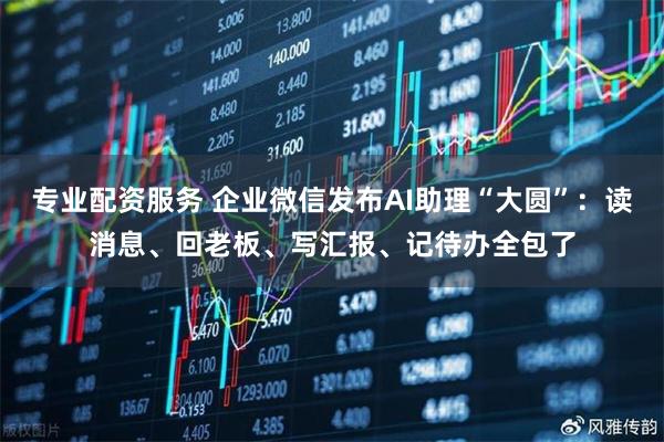 专业配资服务 企业微信发布AI助理“大圆”：读消息、回老板、写汇报、记待办全包了