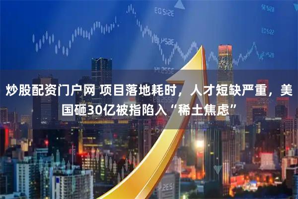 炒股配资门户网 项目落地耗时，人才短缺严重，美国砸30亿被指陷入“稀土焦虑”