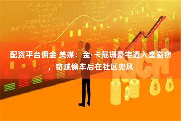 配资平台佣金 美媒：金·卡戴珊豪宅遭入室盗窃，窃贼偷车后在社区兜风