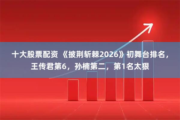 十大股票配资 《披荆斩棘2026》初舞台排名，王传君第6，孙楠第二，第1名太狠