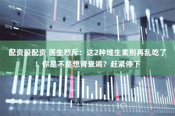 配资股配资 医生怒斥:这2种维生素别再乱吃了!你是不是想肾衰竭?赶紧停下