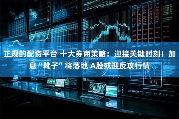 正规的配资平台 十大券商策略：迎接关键时刻！加息“靴子”将落地 A股或迎反攻行情