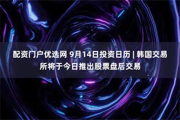 配资门户优选网 9月14日投资日历 | 韩国交易所将于今日推出股票盘后交易