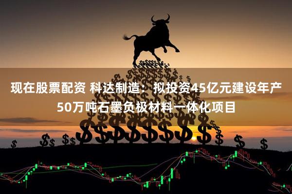 现在股票配资 科达制造：拟投资45亿元建设年产50万吨石墨负极材料一体化项目