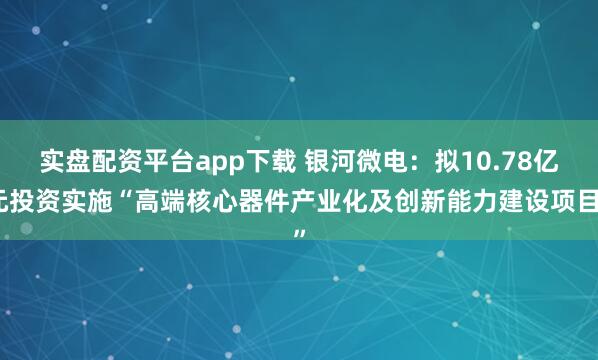 实盘配资平台app下载 银河微电：拟10.78亿元投资实施“高端核心器件产业化及创新能力建设项目”