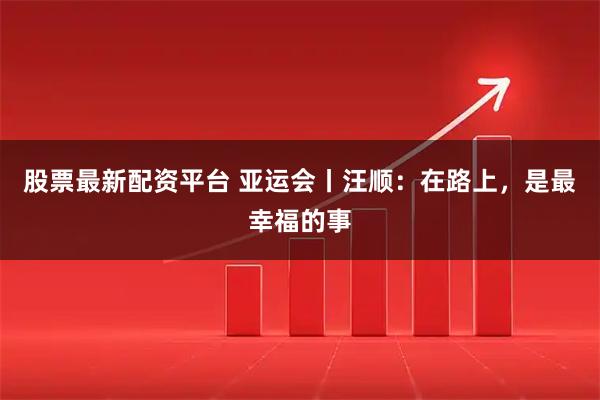 股票最新配资平台 亚运会丨汪顺：在路上，是最幸福的事